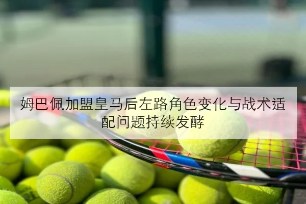 姆巴佩加盟皇马后左路角色变化与战术适配问题持续发酵